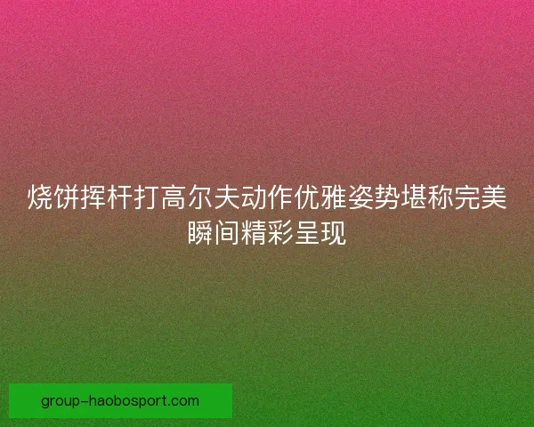 烧饼挥杆打高尔夫动作优雅姿势堪称完美瞬间精彩呈现
