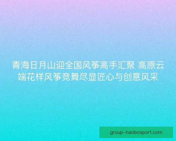青海日月山迎全国风筝高手汇聚 高原云端花样风筝竞舞尽显匠心与创意风采