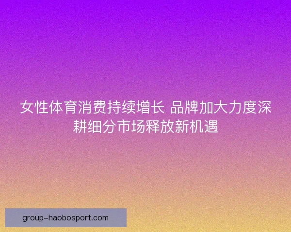 女性体育消费持续增长 品牌加大力度深耕细分市场释放新机遇
